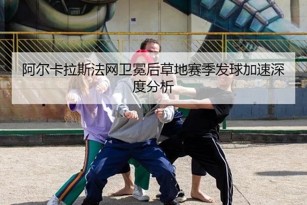 阿尔卡拉斯法网卫冕后草地赛季发球加速深度分析